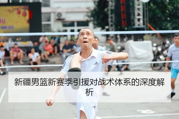 新疆男篮新赛季引援对战术体系的深度解析