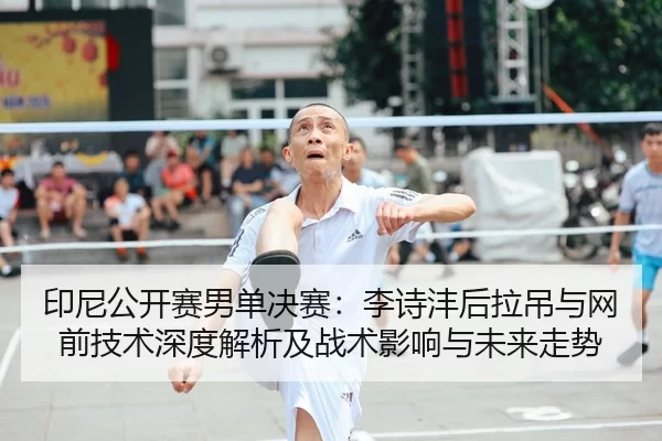 印尼公开赛男单决赛：李诗沣后拉吊与网前技术深度解析及战术影响与未来走势