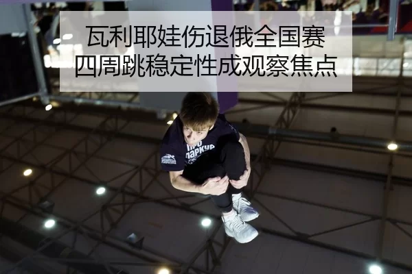 瓦利耶娃伤退俄全国赛 四周跳稳定性成观察焦点