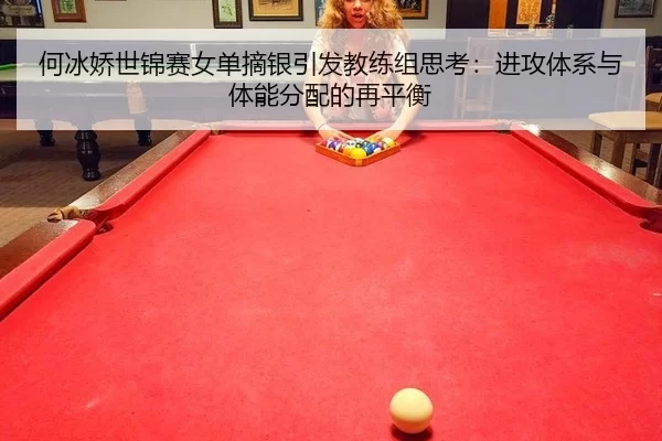 何冰娇世锦赛女单摘银引发教练组思考：进攻体系与体能分配的再平衡